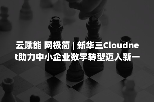 云赋能 网极简 | 新华三Cloudnet助力中小企业数字转型迈入新一程（云赋能什么意思）