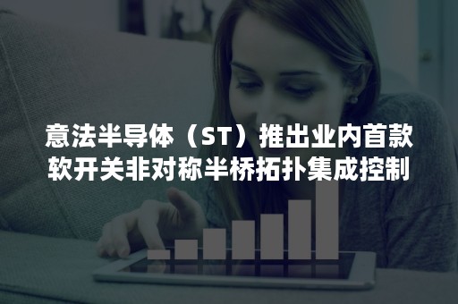 意法半导体（ST）推出业内首款软开关非对称半桥拓扑集成控制器芯片