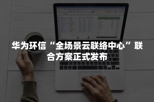 华为环信“全场景云联络中心”联合方案正式发布