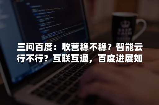 三问百度：收营稳不稳？智能云行不行？互联互通，百度进展如何？