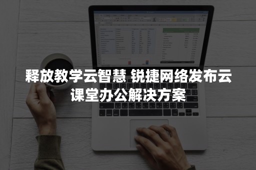 释放教学云智慧 锐捷网络发布云课堂办公解决方案