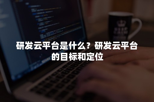 研发云平台是什么？研发云平台的目标和定位