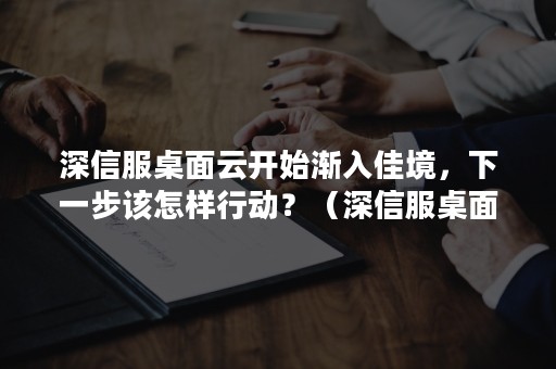 深信服桌面云开始渐入佳境，下一步该怎样行动？（深信服桌面云配置教程）