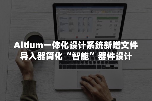 Altium一体化设计系统新增文件导入器简化“智能”器件设计