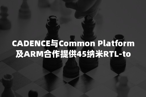 CADENCE与Common Platform及ARM合作提供45纳米RTL-to-GDSII参考流程