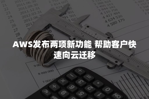 AWS发布两项新功能 帮助客户快速向云迁移