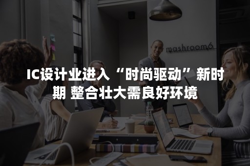 IC设计业进入“时尚驱动”新时期 整合壮大需良好环境