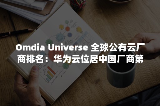 Omdia Universe 全球公有云厂商排名：华为云位居中国厂商第一（Omdia公司是哪个国家的?）