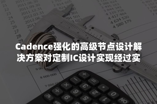 Cadence强化的高级节点设计解决方案对定制IC设计实现经过实际生产验证的改良