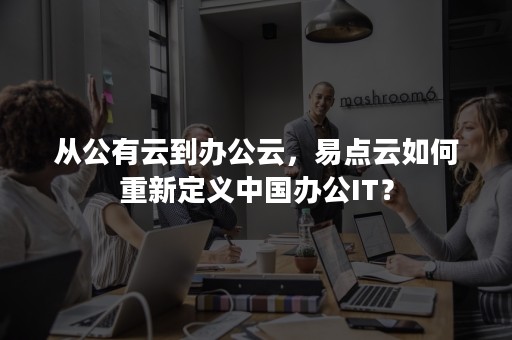 从公有云到办公云，易点云如何重新定义中国办公IT？