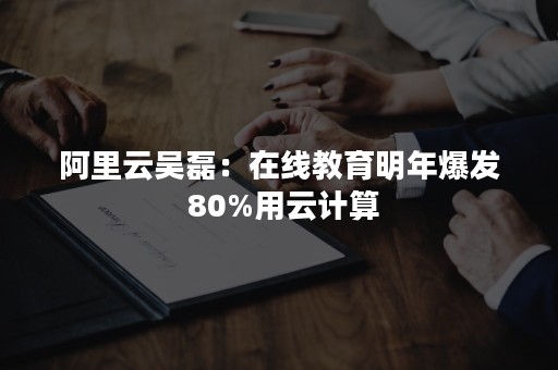 阿里云吴磊：在线教育明年爆发 80%用云计算