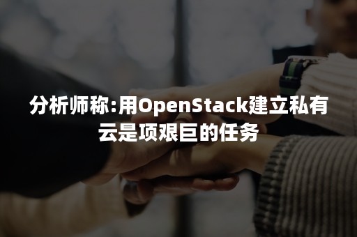 分析师称:用OpenStack建立私有云是项艰巨的任务