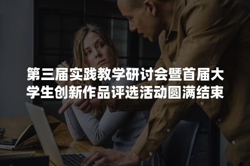 第三届实践教学研讨会暨首届大学生创新作品评选活动圆满结束