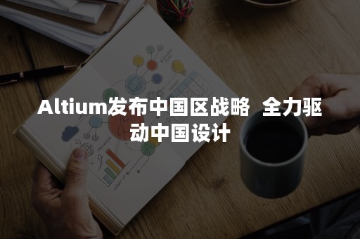 Altium发布中国区战略  全力驱动中国设计