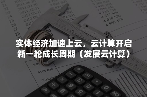 实体经济加速上云，云计算开启新一轮成长周期（发展云计算）