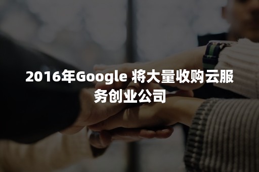 2016年Google 将大量收购云服务创业公司