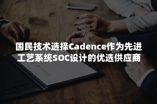 国民技术选择Cadence作为先进工艺系统SOC设计的优选供应商