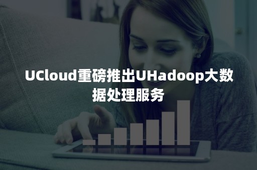 UCloud重磅推出UHadoop大数据处理服务