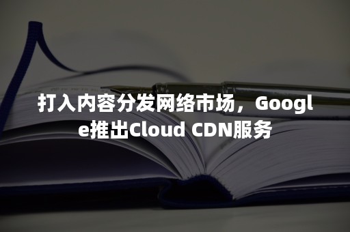 打入内容分发网络市场，Google推出Cloud CDN服务