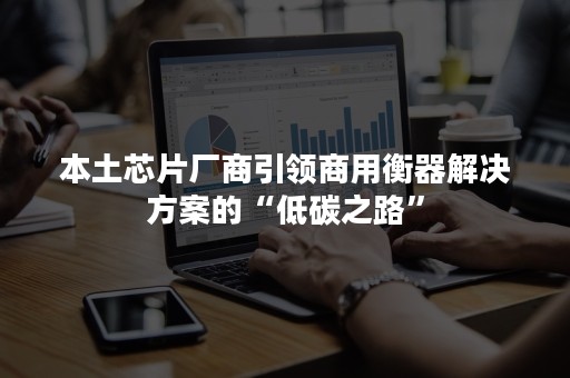 本土芯片厂商引领商用衡器解决方案的“低碳之路”