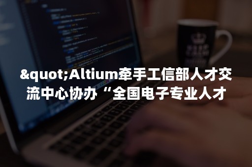 "Altium牵手工信部人才交流中心协办“全国电子专业人才设计与技能大赛”