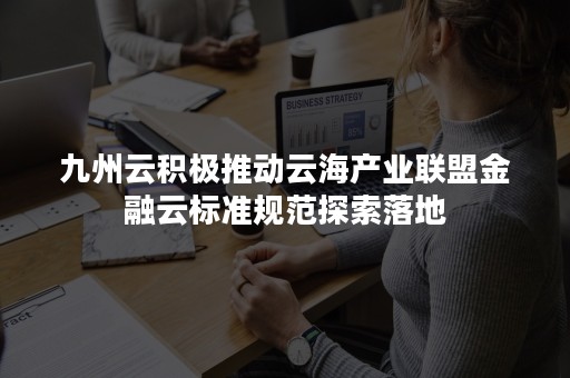 九州云积极推动云海产业联盟金融云标准规范探索落地