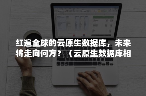 红遍全球的云原生数据库，未来将走向何方？（云原生数据库相关上市公司）