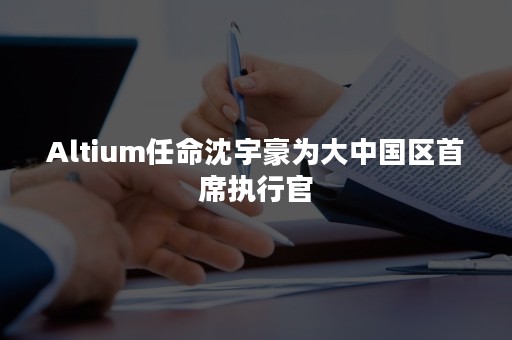 Altium任命沈宇豪为大中国区首席执行官