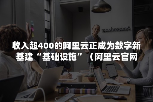 收入超400的阿里云正成为数字新基建“基础设施”（阿里云官网数字经济的基础设施）