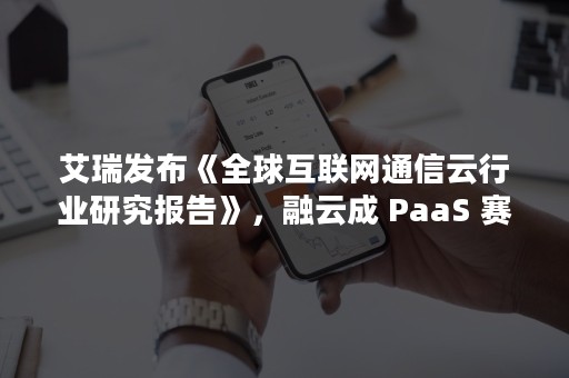 艾瑞发布《全球互联网通信云行业研究报告》，融云成 PaaS 赛道示范厂商（云通信行业分析）