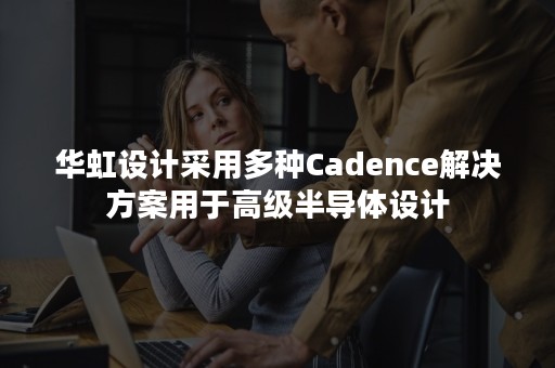 华虹设计采用多种Cadence解决方案用于高级半导体设计