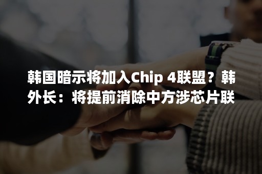 韩国暗示将加入Chip 4联盟？韩外长：将提前消除中方涉芯片联盟误解