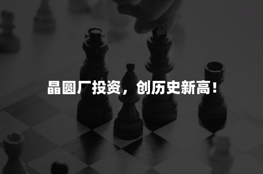 晶圆厂投资，创历史新高！