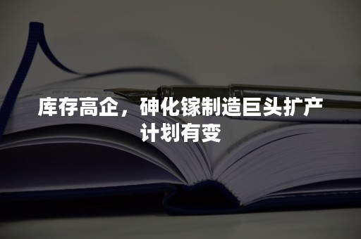 库存高企，砷化镓制造巨头扩产计划有变