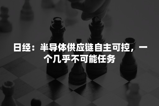 日经：半导体供应链自主可控，一个几乎不可能任务