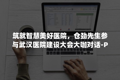 筑就智慧美好医院，仓劲先生参与武汉医院建设大会大咖对话-PR-Newswire