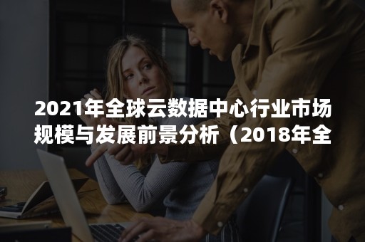 2021年全球云数据中心行业市场规模与发展前景分析（2018年全球云计算市场总体规模超过多少亿美元）