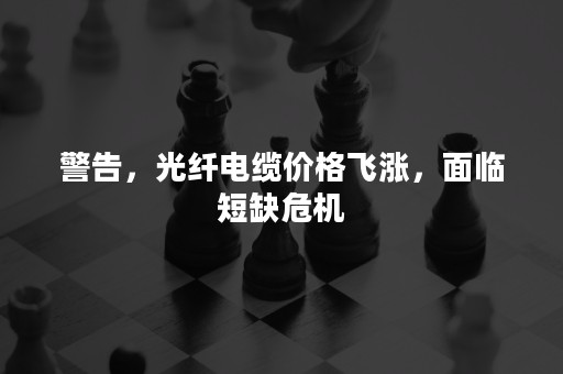警告，光纤电缆价格飞涨，面临短缺危机