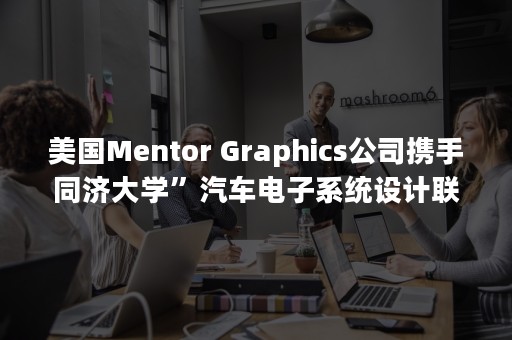 美国Mentor Graphics公司携手同济大学”汽车电子系统设计联合实验室暨技术培训中心”