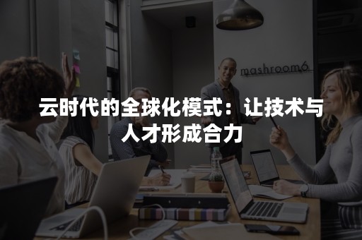 云时代的全球化模式：让技术与人才形成合力