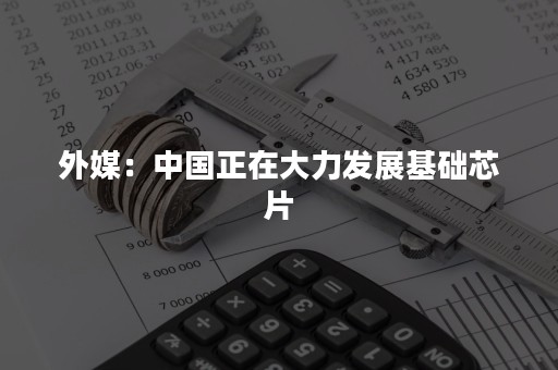 外媒：中国正在大力发展基础芯片
