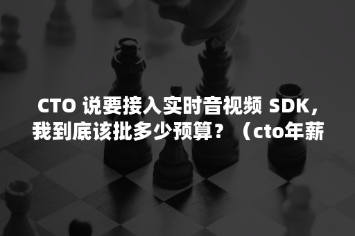 CTO 说要接入实时音视频 SDK，我到底该批多少预算？（cto年薪一般多少）