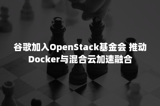 谷歌加入OpenStack基金会 推动Docker与混合云加速融合