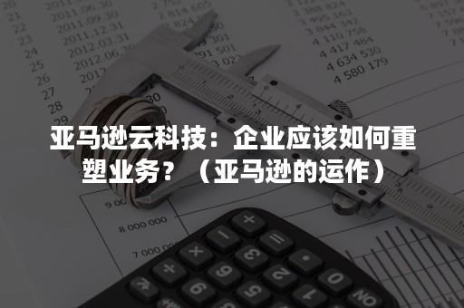 亚马逊云科技：企业应该如何重塑业务？（亚马逊的运作）