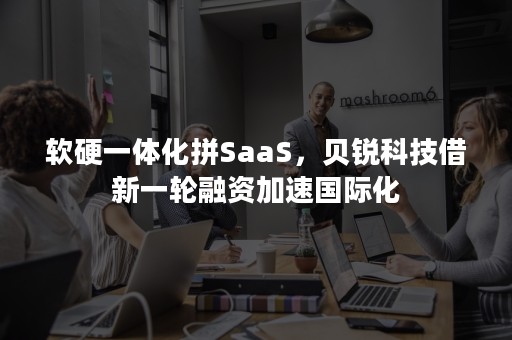 软硬一体化拼SaaS，贝锐科技借新一轮融资加速国际化
