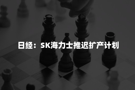 日经：SK海力士推迟扩产计划