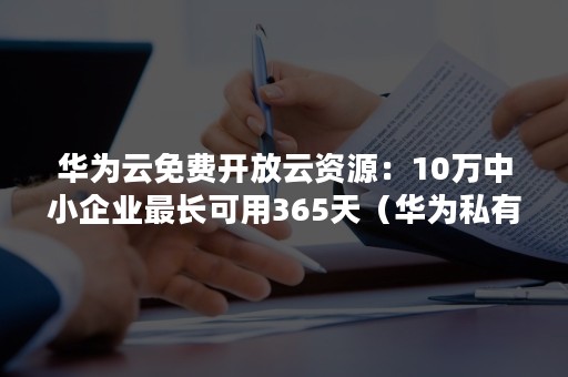 华为云免费开放云资源：10万中小企业最长可用365天（华为私有云部署）