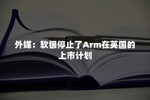 外媒：软银停止了Arm在英国的上市计划