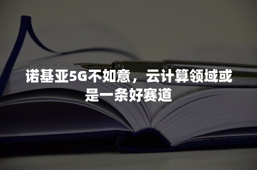 诺基亚5G不如意，云计算领域或是一条好赛道