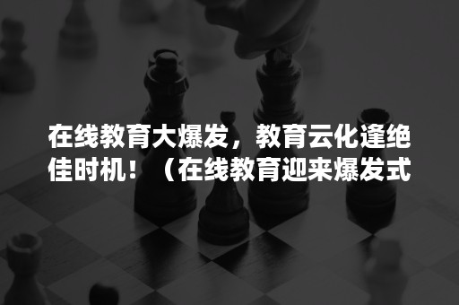 在线教育大爆发，教育云化逢绝佳时机！（在线教育迎来爆发式增长）